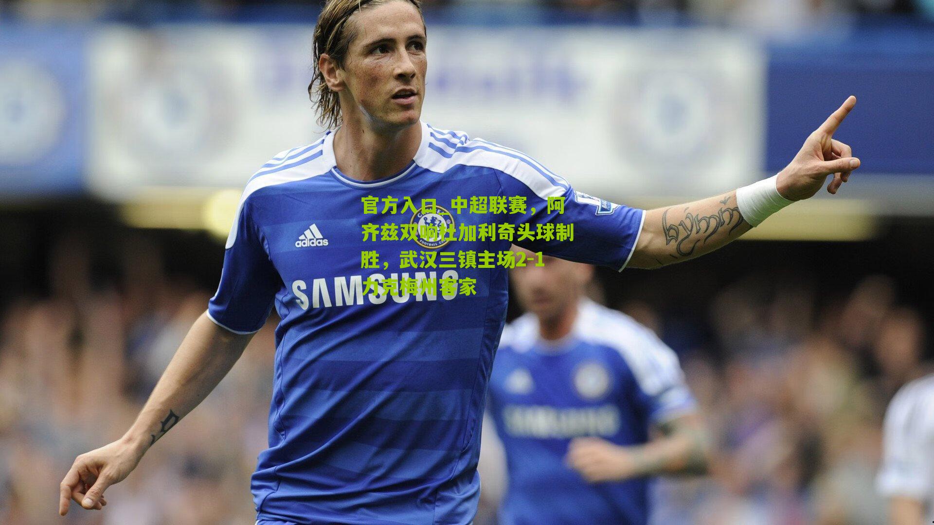 官方入口_中超联赛，阿齐兹双响杜加利奇头球制胜，武汉三镇主场2-1力克梅州客家
